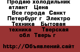 Продаю холодильник атлант › Цена ­ 5 500 - Все города, Санкт-Петербург г. Электро-Техника » Бытовая техника   . Тверская обл.,Тверь г.